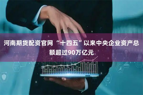 河南期货配资官网 “十四五”以来中央企业资产总额超过90万亿元
