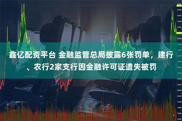 鑫亿配资平台 金融监管总局披露6张罚单，建行、农行2家支行因金融许可证遗失被罚