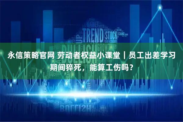 永信策略官网 劳动者权益小课堂｜员工出差学习期间猝死，能算工伤吗？