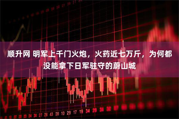 顺升网 明军上千门火炮，火药近七万斤，为何都没能拿下日军驻守的蔚山城