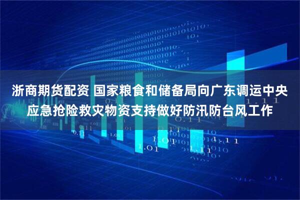 浙商期货配资 国家粮食和储备局向广东调运中央应急抢险救灾物资支持做好防汛防台风工作