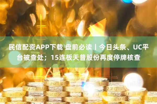 民信配资APP下载 盘前必读丨今日头条、UC平台被查处；15连板天普股份再度停牌核查