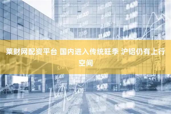 莱财网配资平台 国内进入传统旺季 沪铝仍有上行空间