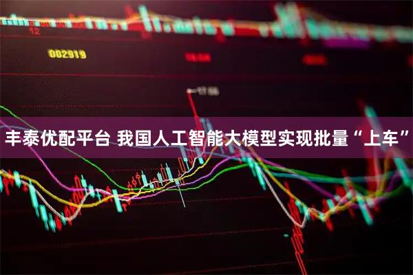 丰泰优配平台 我国人工智能大模型实现批量“上车”