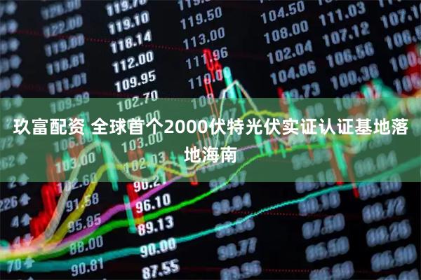 玖富配资 全球首个2000伏特光伏实证认证基地落地海南