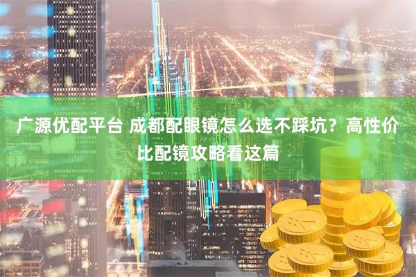 广源优配平台 成都配眼镜怎么选不踩坑？高性价比配镜攻略看这篇