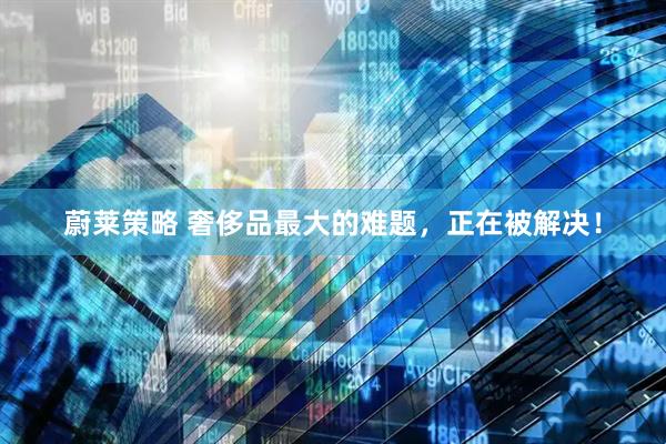 蔚莱策略 奢侈品最大的难题，正在被解决！