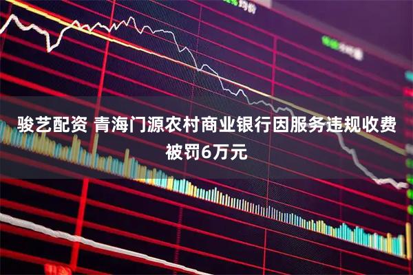 骏艺配资 青海门源农村商业银行因服务违规收费被罚6万元