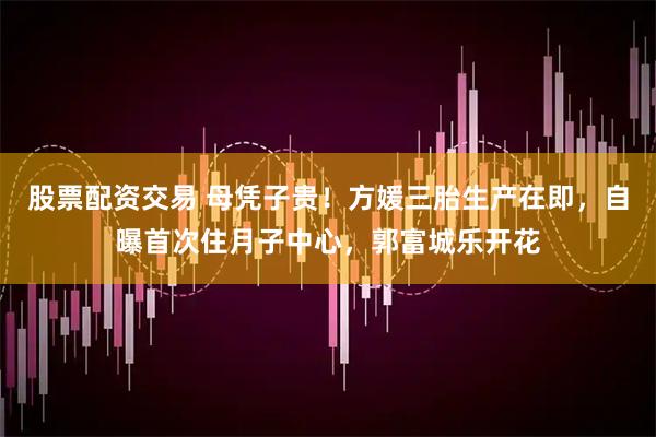 股票配资交易 母凭子贵！方媛三胎生产在即，自曝首次住月子中心，郭富城乐开花