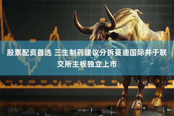 股票配资首选 三生制药建议分拆蔓迪国际并于联交所主板独立上市