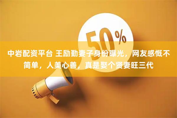中岩配资平台 王励勤妻子身份曝光，网友感慨不简单，人美心善，真是娶个贤妻旺三代
