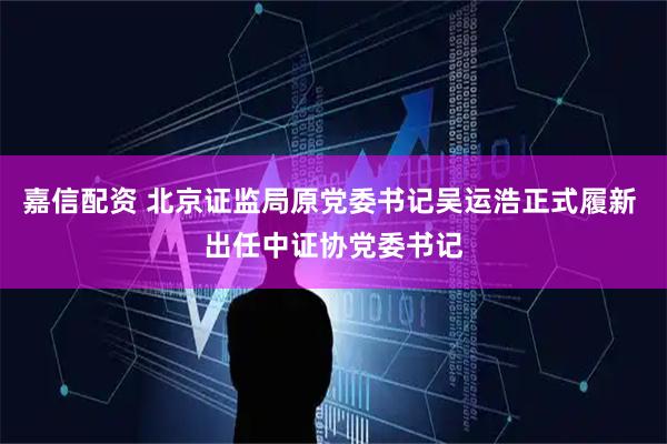 嘉信配资 北京证监局原党委书记吴运浩正式履新 出任中证协党委书记