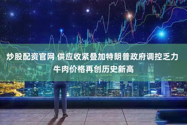 炒股配资官网 供应收紧叠加特朗普政府调控乏力 牛肉价格再创历史新高