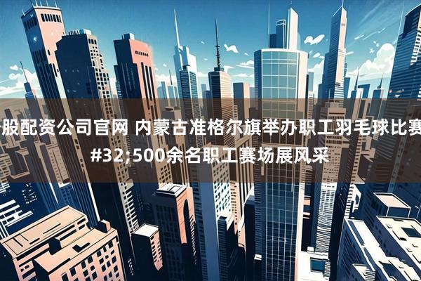 炒股配资公司官网 内蒙古准格尔旗举办职工羽毛球比赛 500余名职工赛场展风采