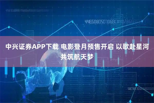 中兴证券APP下载 电影登月预售开启 以歌赴星河共筑航天梦