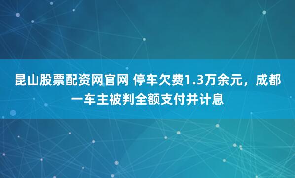 昆山股票配资网官网 停车欠费1.3万余元，成都一车主被判全额支付并计息