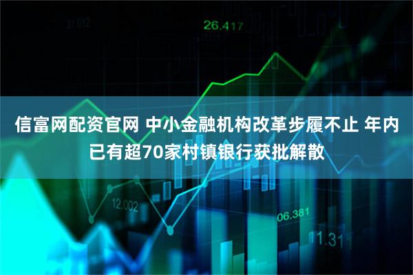 信富网配资官网 中小金融机构改革步履不止 年内已有超70家村镇银行获批解散