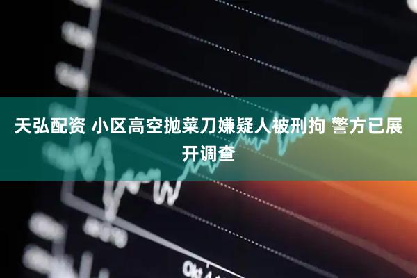 天弘配资 小区高空抛菜刀嫌疑人被刑拘 警方已展开调查
