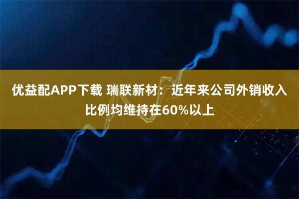 优益配APP下载 瑞联新材：近年来公司外销收入比例均维持在60%以上