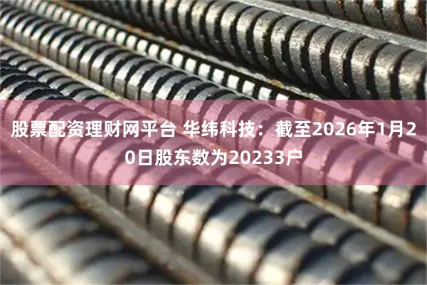 股票配资理财网平台 华纬科技：截至2026年1月20日股东数为20233户