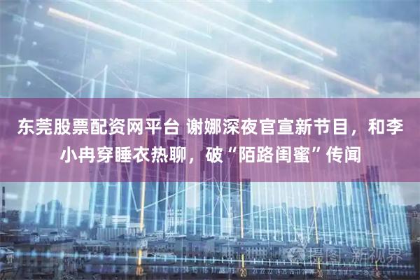 东莞股票配资网平台 谢娜深夜官宣新节目，和李小冉穿睡衣热聊，破“陌路闺蜜”传闻