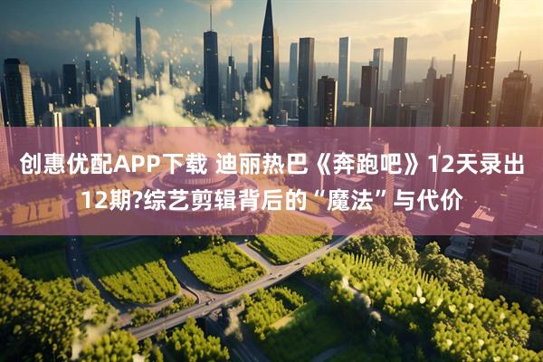 创惠优配APP下载 迪丽热巴《奔跑吧》12天录出12期?综艺剪辑背后的“魔法”与代价