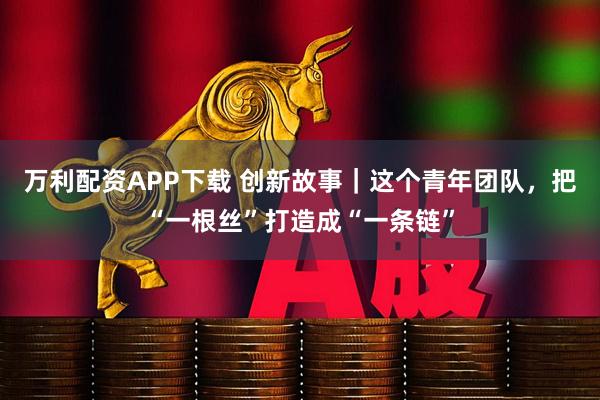 万利配资APP下载 创新故事｜这个青年团队，把“一根丝”打造成“一条链”