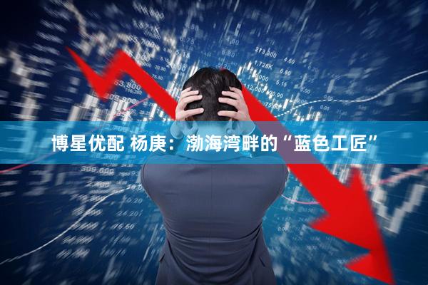 博星优配 杨庚：渤海湾畔的“蓝色工匠”