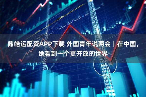 鼎皓运配资APP下载 外国青年说两会｜在中国，她看到一个更开放的世界